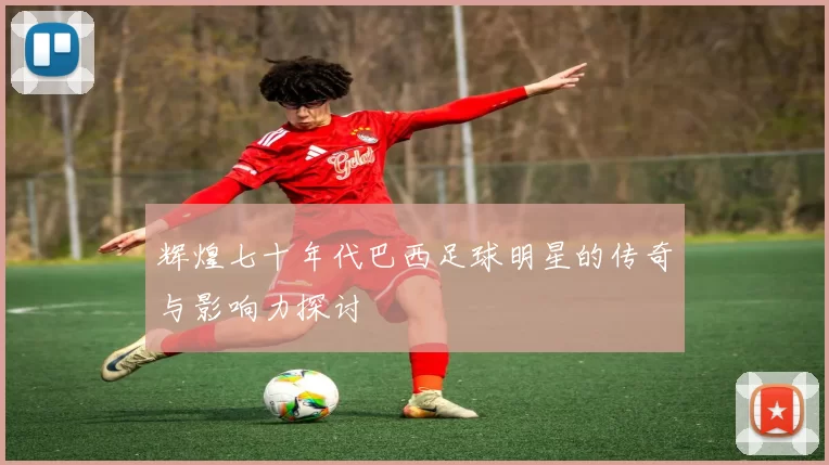 辉煌七十年代巴西足球明星的传奇与影响力探讨