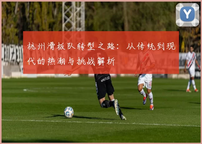杭州滑板队转型之路：从传统到现代的热潮与挑战解析