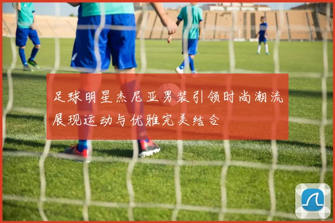 足球明星杰尼亚男装引领时尚潮流展现运动与优雅完美结合