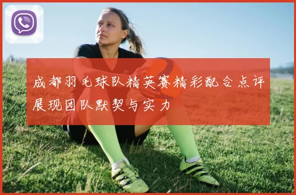 成都羽毛球队精英赛精彩配合点评展现团队默契与实力