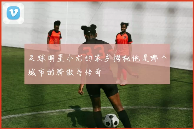 足球明星小尤的家乡揭秘他是哪个城市的骄傲与传奇