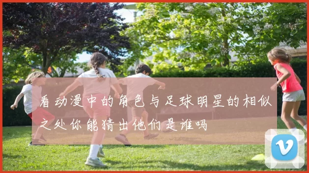 看动漫中的角色与足球明星的相似之处你能猜出他们是谁吗