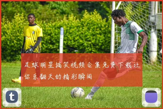 足球明星搞笑视频合集免费下载让你乐翻天的精彩瞬间