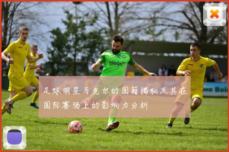 足球明星马克尔的国籍揭秘及其在国际赛场上的影响力分析