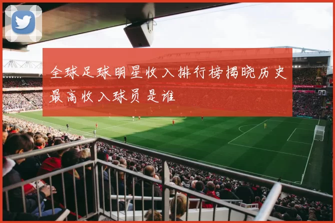 全球足球明星收入排行榜揭晓历史最高收入球员是谁