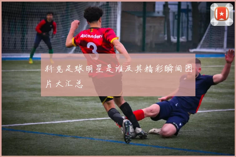 科克足球明星是谁及其精彩瞬间图片大汇总