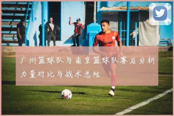 广州篮球队与南京篮球队赛后分析力量对比与战术总结