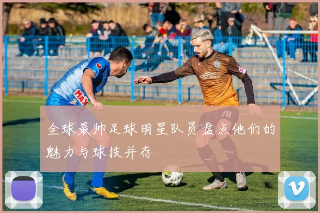全球最帅足球明星队员盘点他们的魅力与球技并存