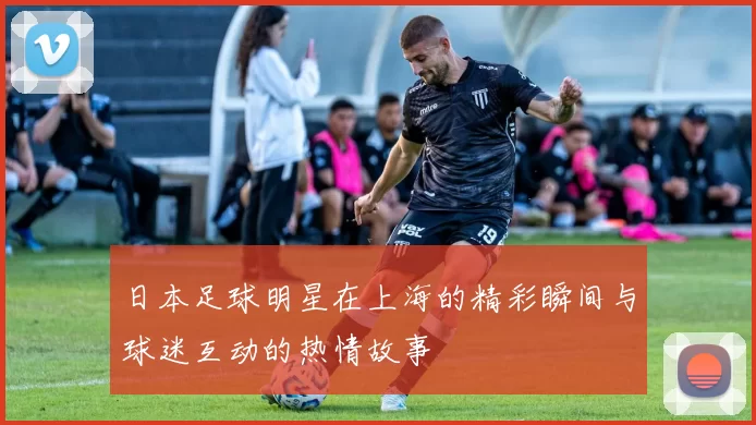 日本足球明星在上海的精彩瞬间与球迷互动的热情故事