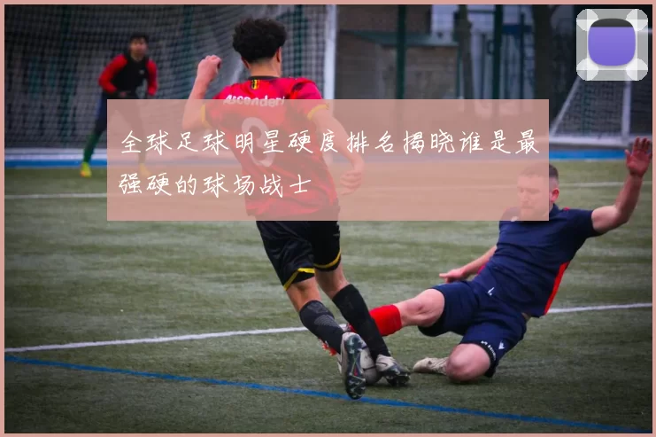 全球足球明星硬度排名揭晓谁是最强硬的球场战士