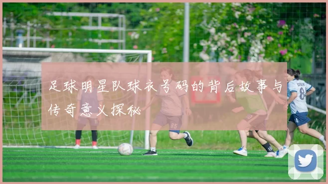 足球明星队球衣号码的背后故事与传奇意义探秘