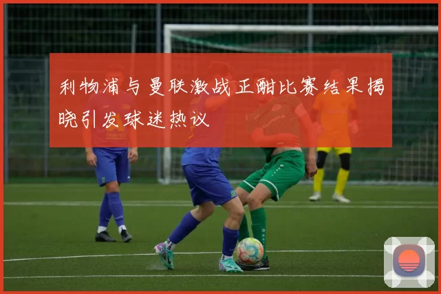 利物浦与曼联激战正酣比赛结果揭晓引发球迷热议