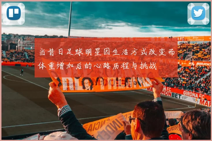 当昔日足球明星因生活方式改变而体重增加后的心路历程与挑战