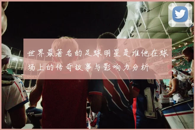 世界最著名的足球明星是谁他在球场上的传奇故事与影响力分析