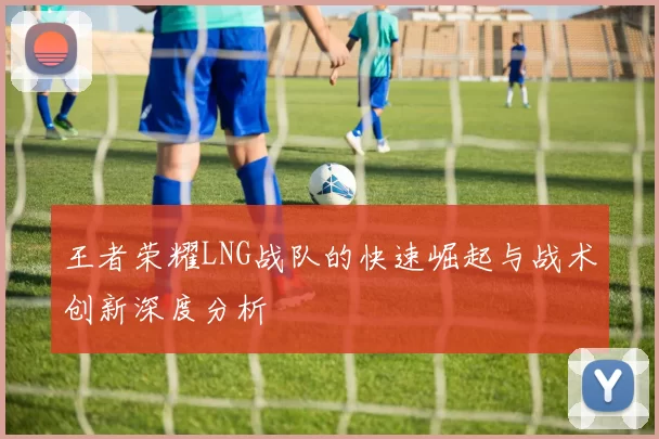 王者荣耀LNG战队的快速崛起与战术创新深度分析