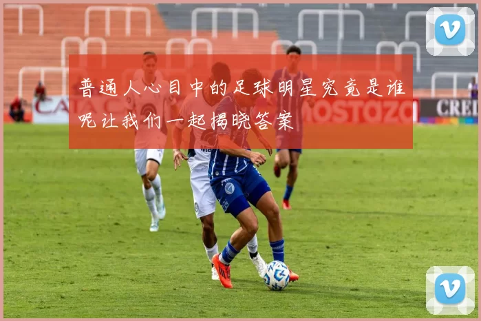 普通人心目中的足球明星究竟是谁呢让我们一起揭晓答案
