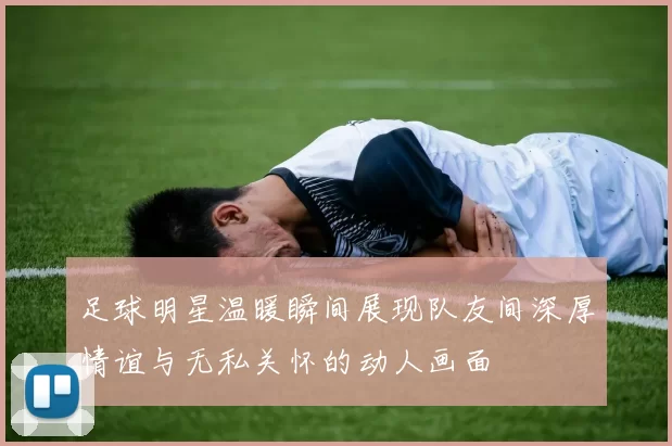 足球明星温暖瞬间展现队友间深厚情谊与无私关怀的动人画面