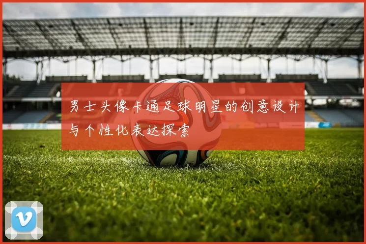 男士头像卡通足球明星的创意设计与个性化表达探索