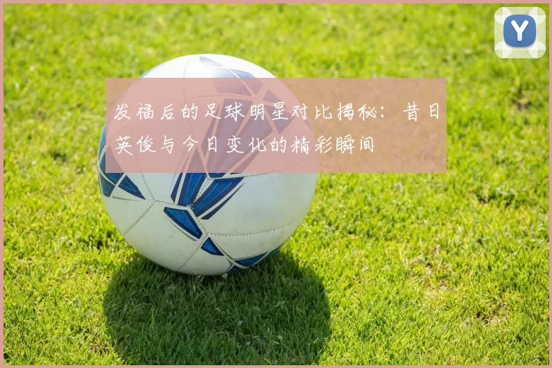 发福后的足球明星对比揭秘：昔日英俊与今日变化的精彩瞬间