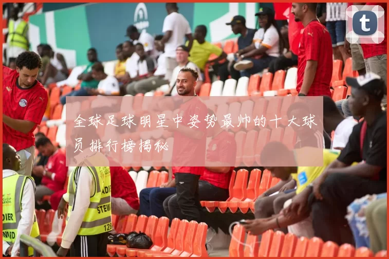 全球足球明星中姿势最帅的十大球员排行榜揭秘