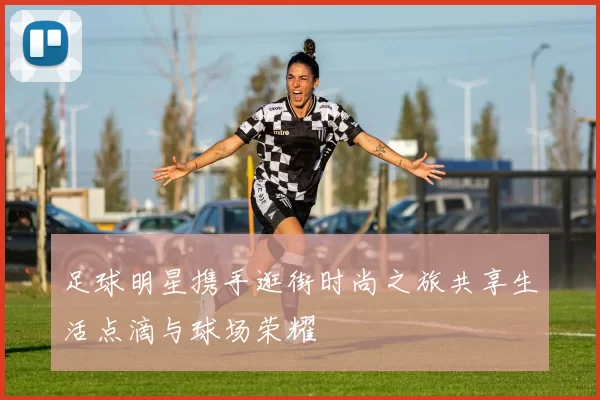 足球明星携手逛街时尚之旅共享生活点滴与球场荣耀