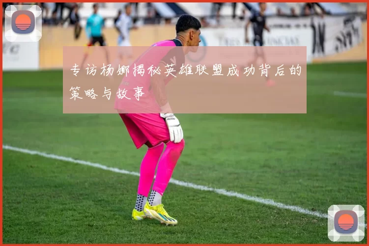 专访杨娜揭秘英雄联盟成功背后的策略与故事
