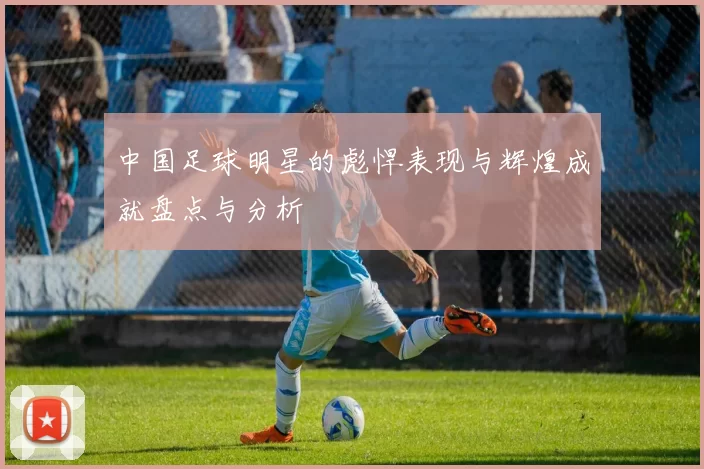 中国足球明星的彪悍表现与辉煌成就盘点与分析