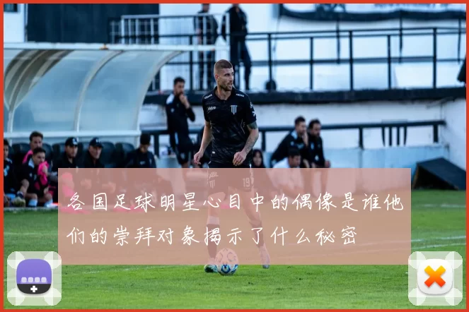 各国足球明星心目中的偶像是谁他们的崇拜对象揭示了什么秘密