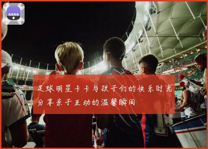 足球明星卡卡与孩子们的快乐时光分享亲子互动的温馨瞬间
