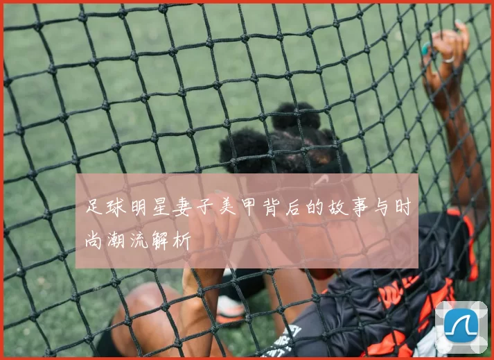 足球明星妻子美甲背后的故事与时尚潮流解析