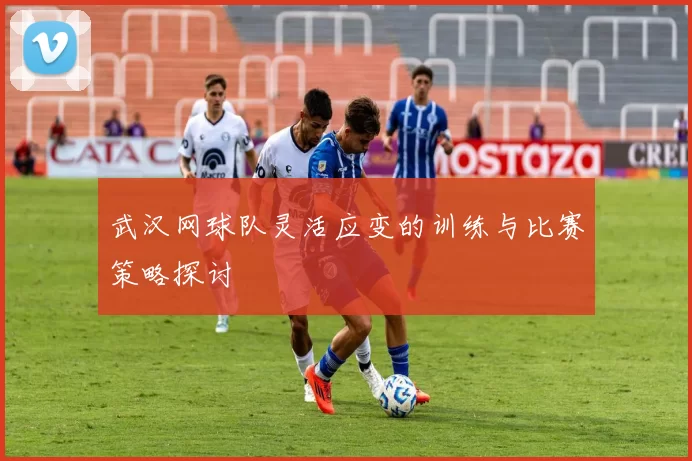 武汉网球队灵活应变的训练与比赛策略探讨
