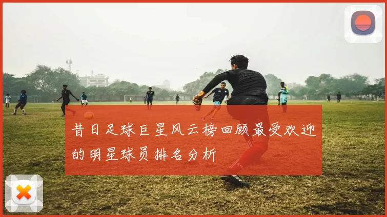 昔日足球巨星风云榜回顾最受欢迎的明星球员排名分析