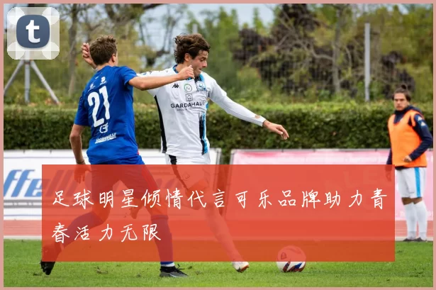 足球明星倾情代言可乐品牌助力青春活力无限