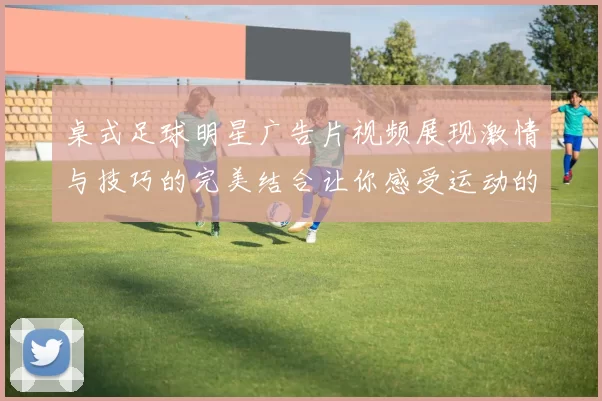 桌式足球明星广告片视频展现激情与技巧的完美结合让你感受运动的魅力与乐趣