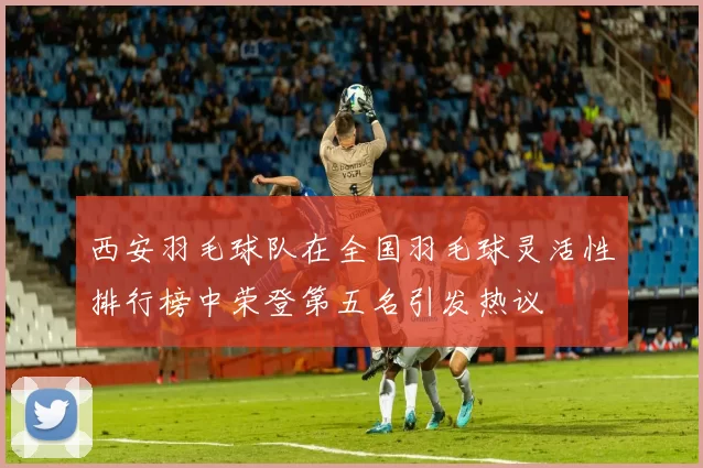 西安羽毛球队在全国羽毛球灵活性排行榜中荣登第五名引发热议