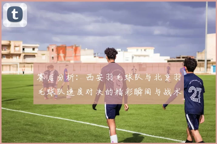 赛后分析：西安羽毛球队与北京羽毛球队速度对决的精彩瞬间与战术探讨