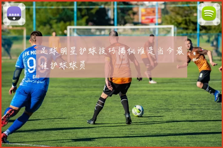 足球明星护球技巧揭秘谁是当今最佳护球球员