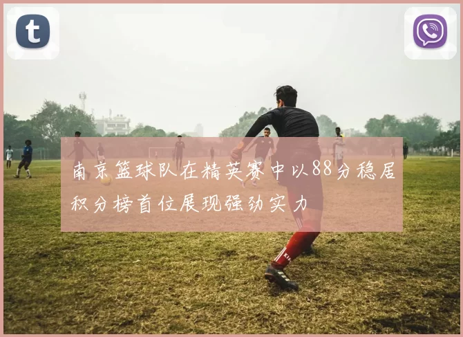南京篮球队在精英赛中以88分稳居积分榜首位展现强劲实力