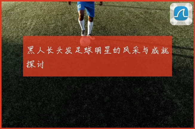 黑人长头发足球明星的风采与成就探讨