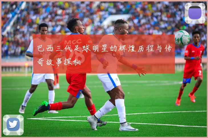 巴西三代足球明星的辉煌历程与传奇故事探秘