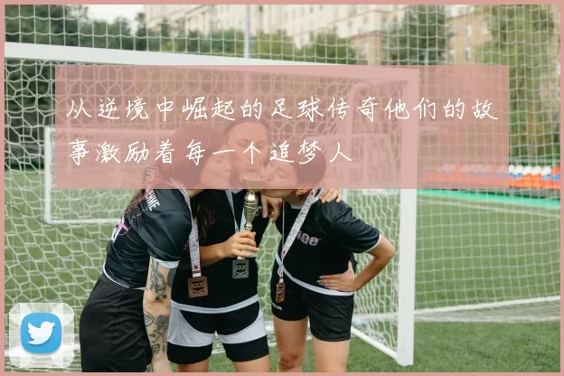从逆境中崛起的足球传奇他们的故事激励着每一个追梦人