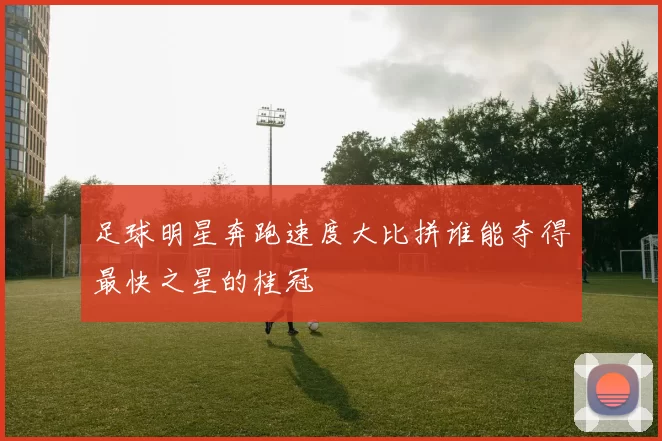 足球明星奔跑速度大比拼谁能夺得最快之星的桂冠