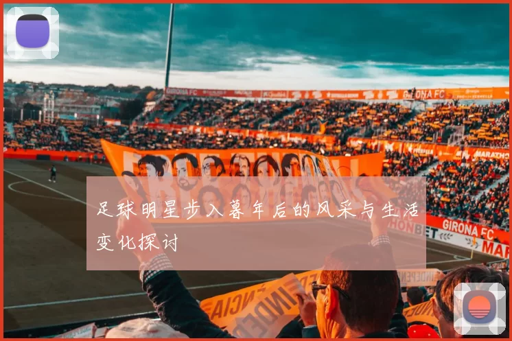 足球明星步入暮年后的风采与生活变化探讨