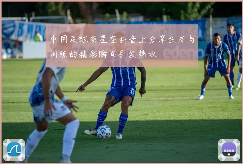 中国足球明星在抖音上分享生活与训练的精彩瞬间引发热议