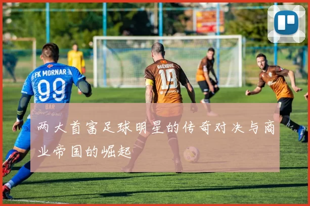 两大首富足球明星的传奇对决与商业帝国的崛起