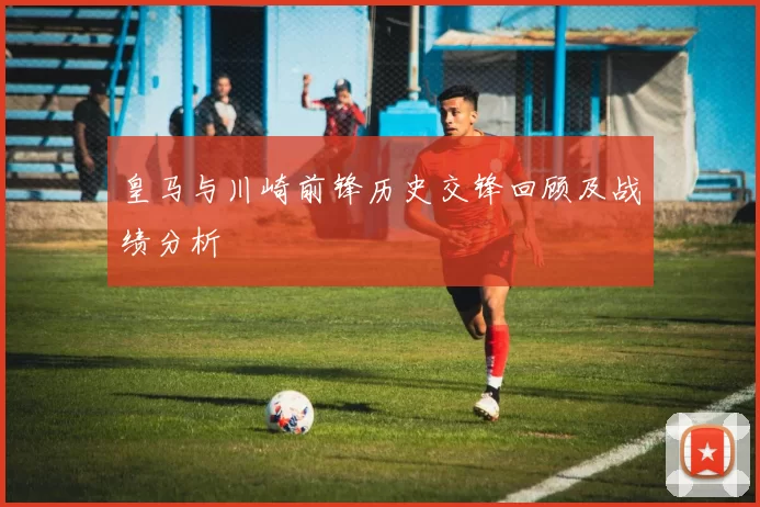 皇马与川崎前锋历史交锋回顾及战绩分析