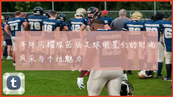 耳环闪耀绿茵场足球明星们的时尚风采与个性魅力