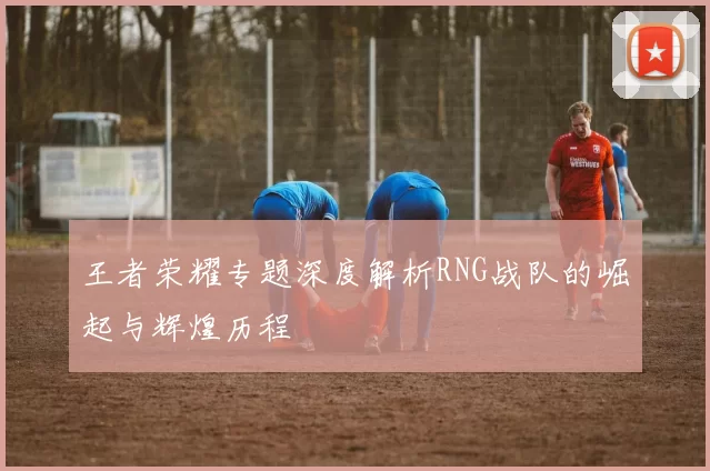 王者荣耀专题深度解析RNG战队的崛起与辉煌历程