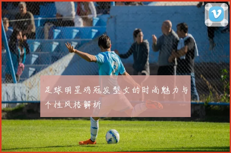 足球明星鸡冠发型女的时尚魅力与个性风格解析