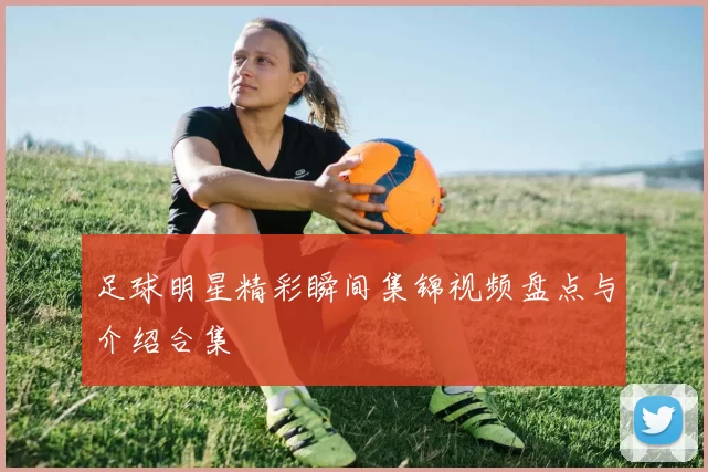 足球明星精彩瞬间集锦视频盘点与介绍合集